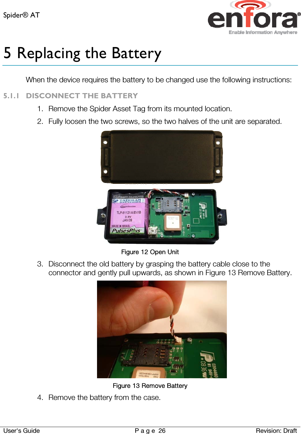 Spider® AT     User&apos;s Guide  P a g e 26 Revision: Draft 5 Replacing the Battery When the device requires the battery to be changed use the following instructions: 5.1.1 DISCONNECT THE BATTERY 1. Remove the Spider Asset Tag from its mounted location. 2. Fully loosen the two screws, so the two halves of the unit are separated.   Figure 12 Open Unit 3. Disconnect the old battery by grasping the battery cable close to the connector and gently pull upwards, as shown in Figure 13 Remove Battery.  Figure 13 Remove Battery 4. Remove the battery from the case.   