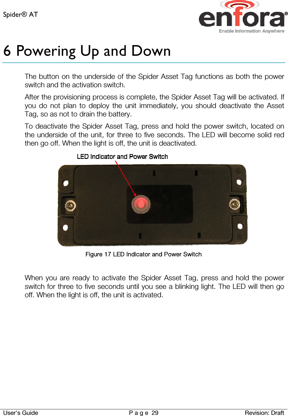 Spider® AT     User&apos;s Guide  P a g e 29 Revision: Draft 6 Powering Up and Down The button on the underside of the Spider Asset Tag functions as both the power switch and the activation switch.  After the provisioning process is complete, the Spider Asset Tag will be activated. If you do not plan to deploy the unit immediately, you should deactivate the Asset Tag, so as not to drain the battery. To deactivate the Spider Asset Tag, press and hold the power switch, located on the underside of the unit, for three to five seconds. The LED will become solid red then go off. When the light is off, the unit is deactivated.  Figure 17 LED Indicator and Power Switch  When you are ready to activate the Spider Asset Tag, press and hold the power switch for three to five seconds until you see a blinking light. The LED will then go off. When the light is off, the unit is activated.     