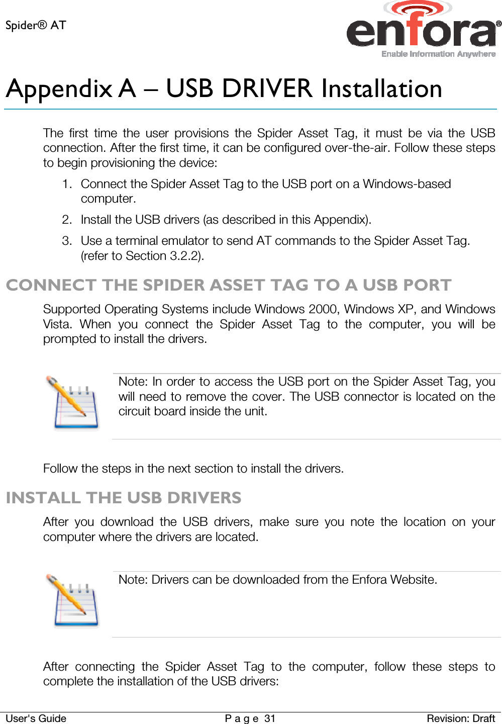Spider® AT     User&apos;s Guide  P a g e 31 Revision: Draft Appendix A – USB DRIVER Installation The first time the user provisions the Spider Asset Tag, it must be via the USB connection. After the first time, it can be configured over-the-air. Follow these steps to begin provisioning the device: 1. Connect the Spider Asset Tag to the USB port on a Windows-based computer. 2. Install the USB drivers (as described in this Appendix). 3. Use a terminal emulator to send AT commands to the Spider Asset Tag. (refer to Section 3.2.2). CONNECT THE SPIDER ASSET TAG TO A USB PORT Supported Operating Systems include Windows 2000, Windows XP, and Windows Vista. When you connect the Spider Asset Tag to the computer, you will be prompted to install the drivers.    Note: In order to access the USB port on the Spider Asset Tag, you will need to remove the cover. The USB connector is located on the circuit board inside the unit.  Follow the steps in the next section to install the drivers. INSTALL THE USB DRIVERS After you download the USB drivers, make sure you note the location on your computer where the drivers are located.   Note: Drivers can be downloaded from the Enfora Website.  After connecting the Spider Asset Tag to the computer, follow these steps to complete the installation of the USB drivers: 