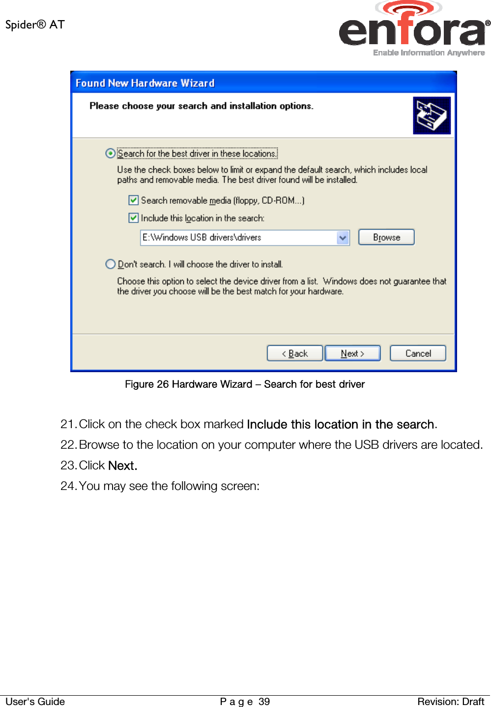 Spider® AT     User&apos;s Guide  P a g e 39 Revision: Draft  Figure 26 Hardware Wizard – Search for best driver  21. Click on the check box marked Include this location in the search. 22. Browse to the location on your computer where the USB drivers are located.  23. Click Next. 24. You may see the following screen:  