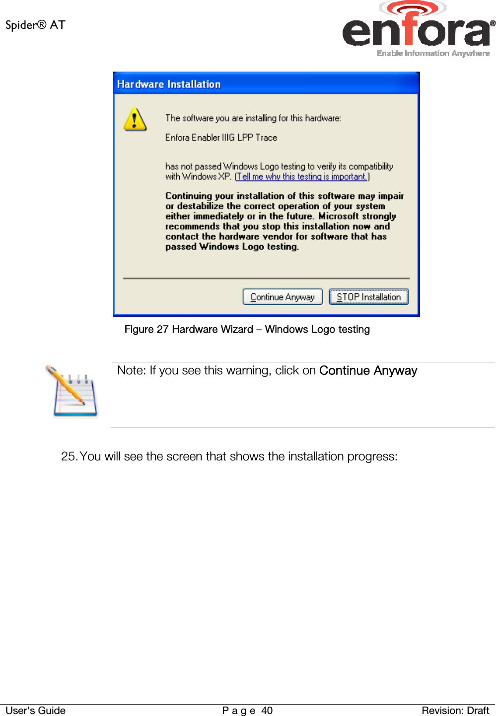 Spider® AT     User&apos;s Guide  P a g e 40 Revision: Draft  Figure 27 Hardware Wizard – Windows Logo testing   Note: If you see this warning, click on Continue Anyway  25. You will see the screen that shows the installation progress:  