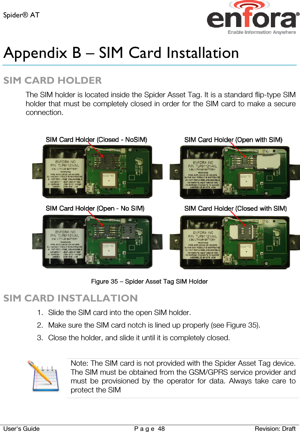 Spider® AT     User&apos;s Guide  P a g e 48 Revision: Draft Appendix B – SIM Card Installation SIM CARD HOLDER The SIM holder is located inside the Spider Asset Tag. It is a standard flip-type SIM holder that must be completely closed in order for the SIM card to make a secure connection.   Figure 35 – Spider Asset Tag SIM Holder SIM CARD INSTALLATION 1. Slide the SIM card into the open SIM holder.  2. Make sure the SIM card notch is lined up properly (see Figure 35). 3. Close the holder, and slide it until it is completely closed.   Note: The SIM card is not provided with the Spider Asset Tag device. The SIM must be obtained from the GSM/GPRS service provider and must be provisioned by the operator for data. Always take care to protect the SIM  