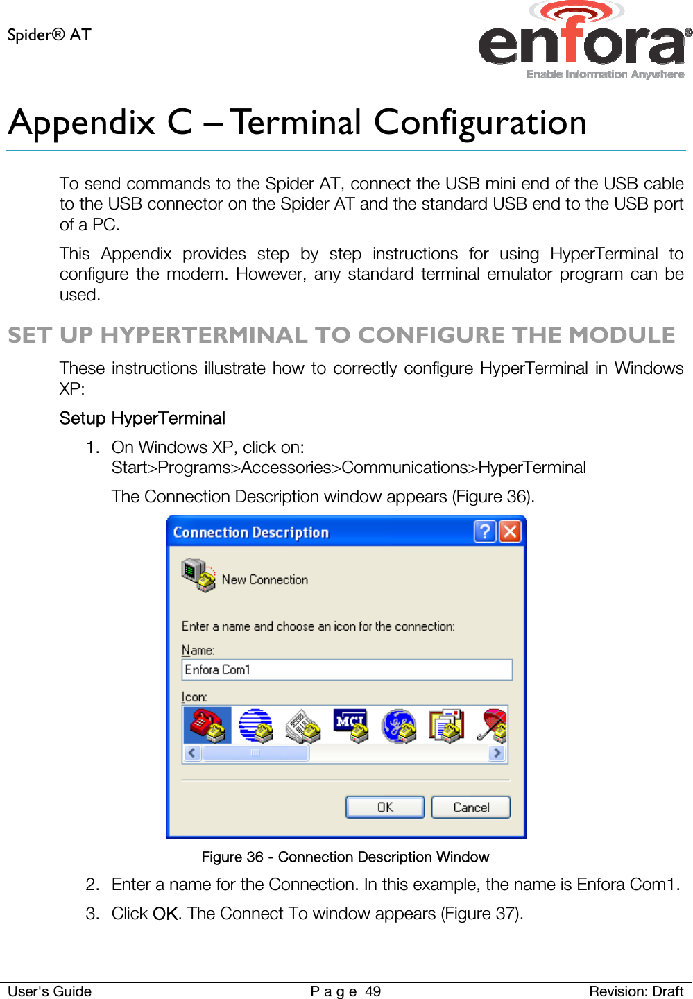 Spider® AT     User&apos;s Guide  P a g e 49 Revision: Draft Appendix C – Terminal Configuration To send commands to the Spider AT, connect the USB mini end of the USB cable to the USB connector on the Spider AT and the standard USB end to the USB port of a PC. This Appendix provides step by step instructions for using HyperTerminal to configure the modem. However, any standard terminal emulator program can be used.  SET UP HYPERTERMINAL TO CONFIGURE THE MODULE These instructions illustrate how to correctly configure HyperTerminal in Windows XP: Setup HyperTerminal 1. On Windows XP, click on: Start&gt;Programs&gt;Accessories&gt;Communications&gt;HyperTerminal The Connection Description window appears (Figure 36).  Figure 36 - Connection Description Window 2. Enter a name for the Connection. In this example, the name is Enfora Com1. 3. Click OK. The Connect To window appears (Figure 37).  