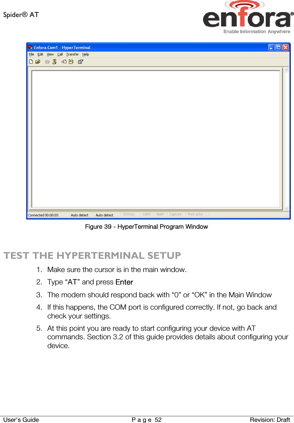 Spider® AT     User&apos;s Guide  P a g e 52 Revision: Draft  Figure 39 - HyperTerminal Program Window  TEST THE HYPERTERMINAL SETUP 1. Make sure the cursor is in the main window. 2. Type “AT” and press Enter 3. The modem should respond back with “0” or “OK” in the Main Window 4. If this happens, the COM port is configured correctly. If not, go back and check your settings. 5. At this point you are ready to start configuring your device with AT commands. Section 3.2 of this guide provides details about configuring your device.    