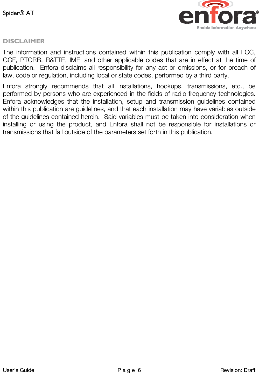 Spider® AT     User&apos;s Guide  P a g e 6 Revision: Draft DISCLAIMER The information and instructions contained within this publication comply with all FCC, GCF, PTCRB, R&amp;TTE, IMEI and other applicable codes that are in effect at the time of publication.  Enfora disclaims all responsibility for any act or omissions, or for breach of law, code or regulation, including local or state codes, performed by a third party. Enfora strongly recommends that all installations, hookups, transmissions, etc., be performed by persons who are experienced in the fields of radio frequency technologies.  Enfora acknowledges that the installation, setup and transmission guidelines contained within this publication are guidelines, and that each installation may have variables outside of the guidelines contained herein.  Said variables must be taken into consideration when installing or using the product, and Enfora shall not be responsible for installations or transmissions that fall outside of the parameters set forth in this publication.    