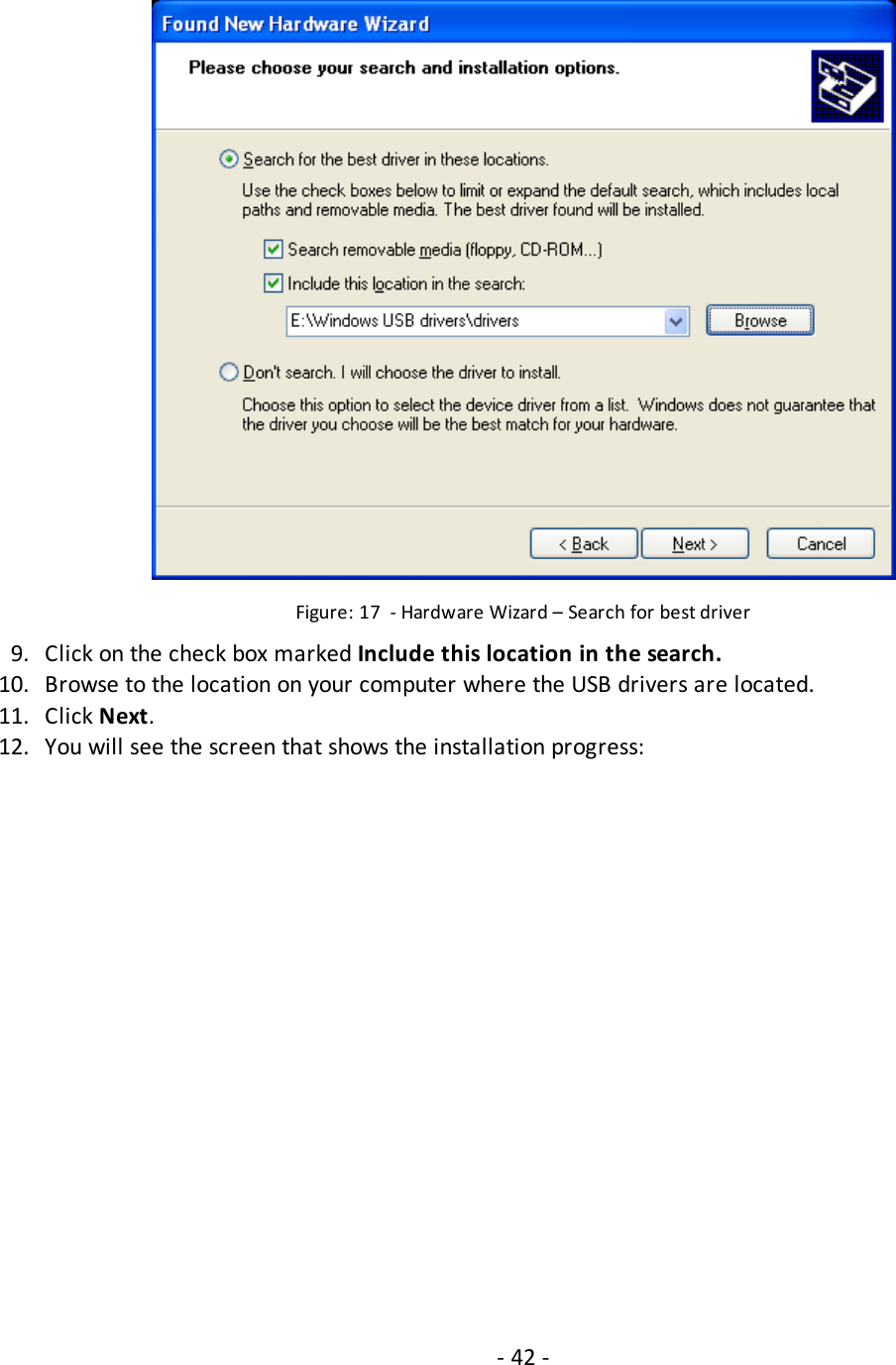 Figure: 17 - Hardware Wizard – Search for best driver9. Click on the check box marked Include this location in the search.10. Browse to the location on your computer where the USB drivers are located.11. Click Next.12. You will see the screen that shows the installation progress:- 42 -