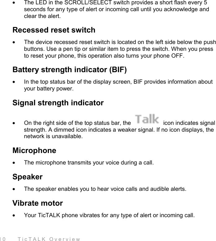  10    TicTALK Overview •  The LED in the SCROLL/SELECT switch provides a short flash every 5 seconds for any type of alert or incoming call until you acknowledge and clear the alert.  Recessed reset switch •  The device recessed reset switch is located on the left side below the push buttons. Use a pen tip or similar item to press the switch. When you press to reset your phone, this operation also turns your phone OFF.  Battery strength indicator (BIF) •  In the top status bar of the display screen, BIF provides information about your battery power.  Signal strength indicator •  On the right side of the top status bar, the   icon indicates signal strength. A dimmed icon indicates a weaker signal. If no icon displays, the network is unavailable. Microphone •  The microphone transmits your voice during a call. Speaker •  The speaker enables you to hear voice calls and audible alerts.  Vibrate motor •  Your TicTALK phone vibrates for any type of alert or incoming call.  