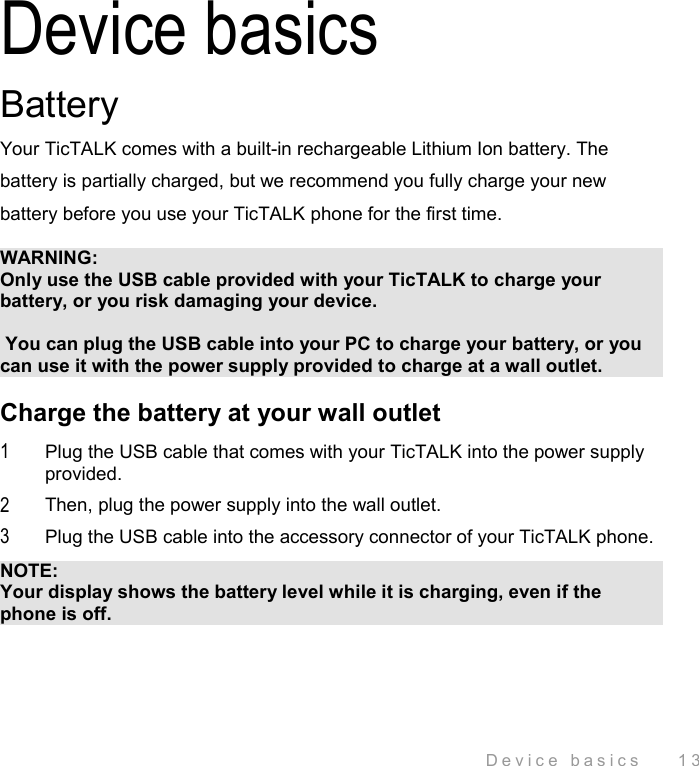  Device basics    13 Device basics Battery Your TicTALK comes with a built-in rechargeable Lithium Ion battery. The battery is partially charged, but we recommend you fully charge your new battery before you use your TicTALK phone for the first time.  WARNING: Only use the USB cable provided with your TicTALK to charge your battery, or you risk damaging your device.   You can plug the USB cable into your PC to charge your battery, or you can use it with the power supply provided to charge at a wall outlet. Charge the battery at your wall outlet 1  Plug the USB cable that comes with your TicTALK into the power supply provided. 2  Then, plug the power supply into the wall outlet. 3  Plug the USB cable into the accessory connector of your TicTALK phone. NOTE:  Your display shows the battery level while it is charging, even if the phone is off. 