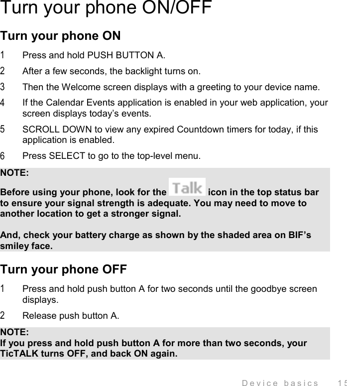  Device basics    15 Turn your phone ON/OFF Turn your phone ON 1  Press and hold PUSH BUTTON A. 2  After a few seconds, the backlight turns on. 3  Then the Welcome screen displays with a greeting to your device name. 4  If the Calendar Events application is enabled in your web application, your screen displays today’s events.  5  SCROLL DOWN to view any expired Countdown timers for today, if this application is enabled. 6  Press SELECT to go to the top-level menu. NOTE: Before using your phone, look for the   icon in the top status bar to ensure your signal strength is adequate. You may need to move to another location to get a stronger signal.   And, check your battery charge as shown by the shaded area on BIF’s smiley face. Turn your phone OFF  1  Press and hold push button A for two seconds until the goodbye screen displays. 2  Release push button A. NOTE: If you press and hold push button A for more than two seconds, your TicTALK turns OFF, and back ON again. 