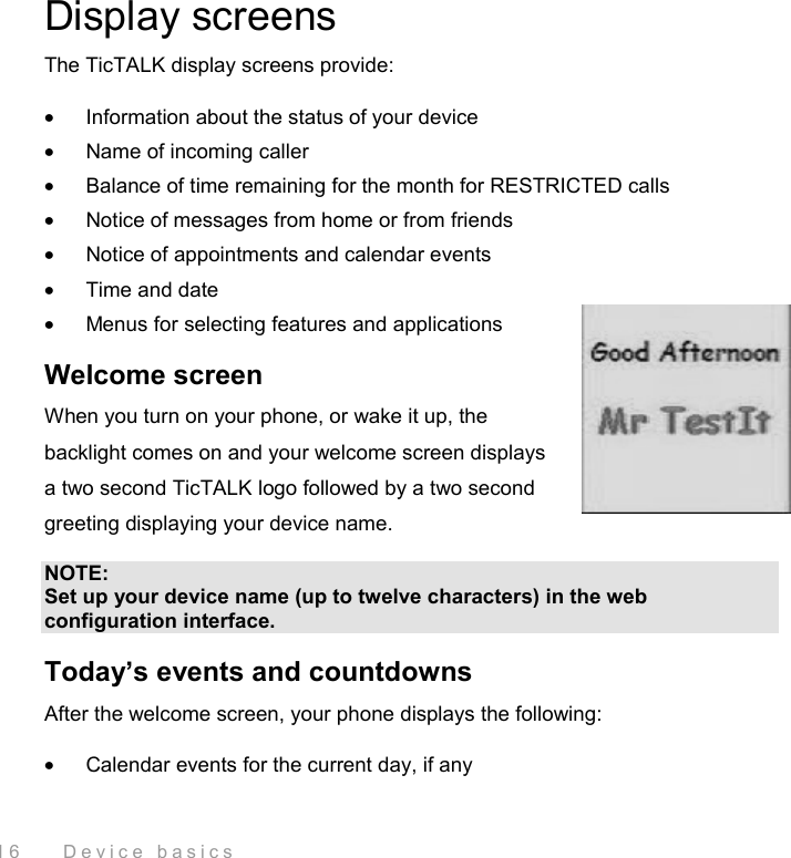  16    Device basics Display screens The TicTALK display screens provide: •  Information about the status of your device •  Name of incoming caller •  Balance of time remaining for the month for RESTRICTED calls •  Notice of messages from home or from friends •  Notice of appointments and calendar events •  Time and date •  Menus for selecting features and applications Welcome screen When you turn on your phone, or wake it up, the backlight comes on and your welcome screen displays a two second TicTALK logo followed by a two second greeting displaying your device name.  NOTE: Set up your device name (up to twelve characters) in the web configuration interface. Today’s events and countdowns After the welcome screen, your phone displays the following: •  Calendar events for the current day, if any 