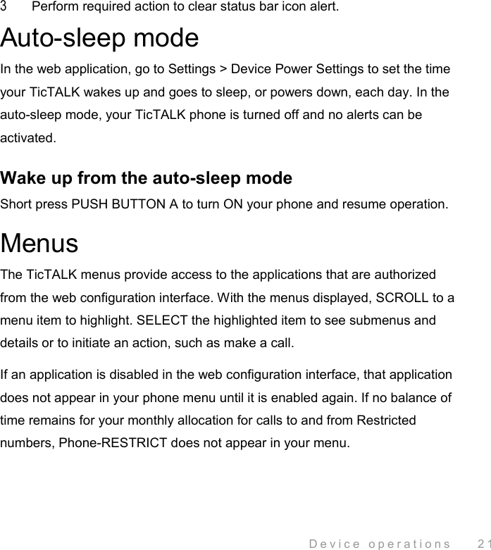  Device operations    21 3  Perform required action to clear status bar icon alert. Auto-sleep mode In the web application, go to Settings &gt; Device Power Settings to set the time your TicTALK wakes up and goes to sleep, or powers down, each day. In the auto-sleep mode, your TicTALK phone is turned off and no alerts can be activated.  Wake up from the auto-sleep mode Short press PUSH BUTTON A to turn ON your phone and resume operation. Menus The TicTALK menus provide access to the applications that are authorized from the web configuration interface. With the menus displayed, SCROLL to a menu item to highlight. SELECT the highlighted item to see submenus and details or to initiate an action, such as make a call.  If an application is disabled in the web configuration interface, that application does not appear in your phone menu until it is enabled again. If no balance of time remains for your monthly allocation for calls to and from Restricted numbers, Phone-RESTRICT does not appear in your menu. 