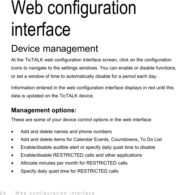  24    Web configuration interface Web configuration interface Device management At the TicTALK web configuration interface screen, click on the configuration icons to navigate to the settings windows. You can enable or disable functions, or set a window of time to automatically disable for a period each day.  Information entered in the web configuration interface displays in red until this data is updated on the TicTALK device. Management options: These are some of your device control options in the web interface: •  Add and delete names and phone numbers  •  Add and delete items for Calendar Events, Countdowns, To Do List •  Enable/disable audible alert or specify daily quiet time to disable •  Enable/disable RESTRICTED calls and other applications •  Allocate minutes per month for RESTRICTED calls •  Specify daily quiet time for RESTRICTED calls 