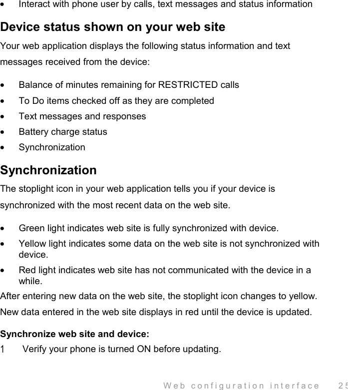  Web configuration interface    25 •  Interact with phone user by calls, text messages and status information Device status shown on your web site Your web application displays the following status information and text messages received from the device: •  Balance of minutes remaining for RESTRICTED calls •  To Do items checked off as they are completed •  Text messages and responses •  Battery charge status •  Synchronization Synchronization The stoplight icon in your web application tells you if your device is synchronized with the most recent data on the web site. •  Green light indicates web site is fully synchronized with device. •  Yellow light indicates some data on the web site is not synchronized with device. •  Red light indicates web site has not communicated with the device in a while.  After entering new data on the web site, the stoplight icon changes to yellow. New data entered in the web site displays in red until the device is updated.  Synchronize web site and device: 1  Verify your phone is turned ON before updating.  