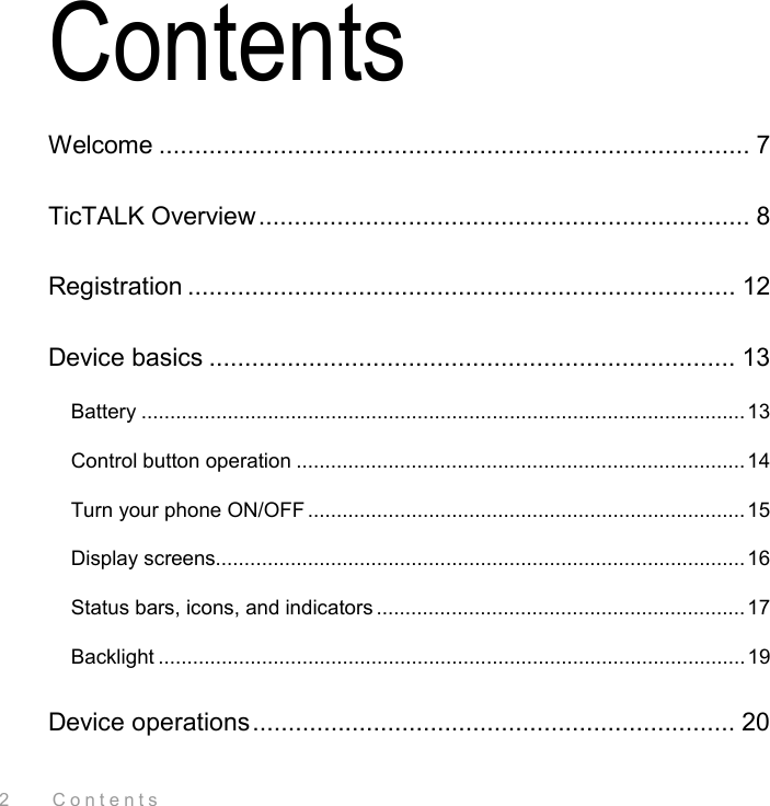 2    Contents Contents Welcome ................................................................................... 7 TicTALK Overview..................................................................... 8 Registration ............................................................................. 12 Device basics .......................................................................... 13 Battery .........................................................................................................13 Control button operation ..............................................................................14 Turn your phone ON/OFF ............................................................................ 15 Display screens............................................................................................16 Status bars, icons, and indicators ................................................................17 Backlight ......................................................................................................19 Device operations.................................................................... 20 