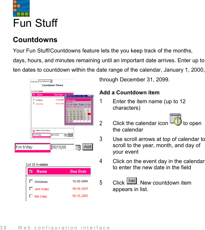  38    Web configuration interface  Fun Stuff Countdowns Your Fun Stuff/Countdowns feature lets the you keep track of the months, days, hours, and minutes remaining until an important date arrives. Enter up to ten dates to countdown within the date range of the calendar, January 1, 2000, through December 31, 2099. Add a Countdown item 1  Enter the item name (up to 12 characters) 2  Click the calendar icon   to open the calendar 3  Use scroll arrows at top of calendar to scroll to the year, month, and day of your event 4  Click on the event day in the calendar to enter the new date in the field 5  Click  . New countdown item appears in list. 