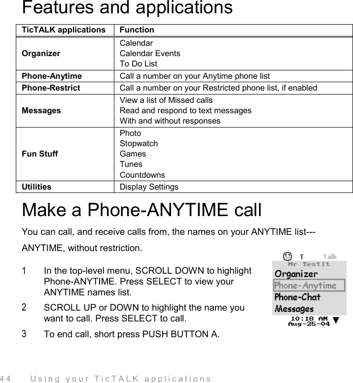  44    Using your TicTALK applications Features and applications TicTALK applications  Function Organizer Calendar Calendar Events To Do List Phone-Anytime  Call a number on your Anytime phone list Phone-Restrict  Call a number on your Restricted phone list, if enabled Messages View a list of Missed calls Read and respond to text messages With and without responses Fun Stuff Photo Stopwatch Games Tunes  Countdowns Utilities  Display Settings Make a Phone-ANYTIME call You can call, and receive calls from, the names on your ANYTIME list---ANYTIME, without restriction.  1  In the top-level menu, SCROLL DOWN to highlight Phone-ANYTIME. Press SELECT to view your ANYTIME names list. 2  SCROLL UP or DOWN to highlight the name you want to call. Press SELECT to call. 3  To end call, short press PUSH BUTTON A. 