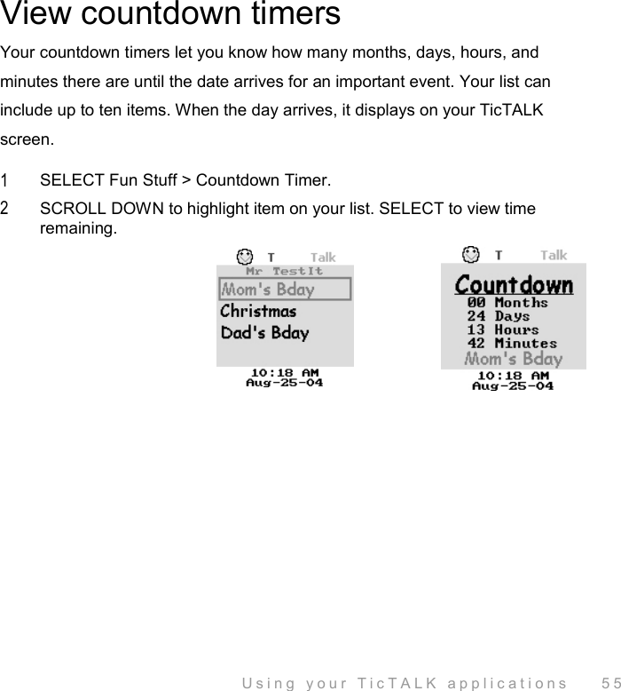  Using your TicTALK applications    55 View countdown timers Your countdown timers let you know how many months, days, hours, and minutes there are until the date arrives for an important event. Your list can include up to ten items. When the day arrives, it displays on your TicTALK screen. 1  SELECT Fun Stuff &gt; Countdown Timer. 2  SCROLL DOWN to highlight item on your list. SELECT to view time remaining. 