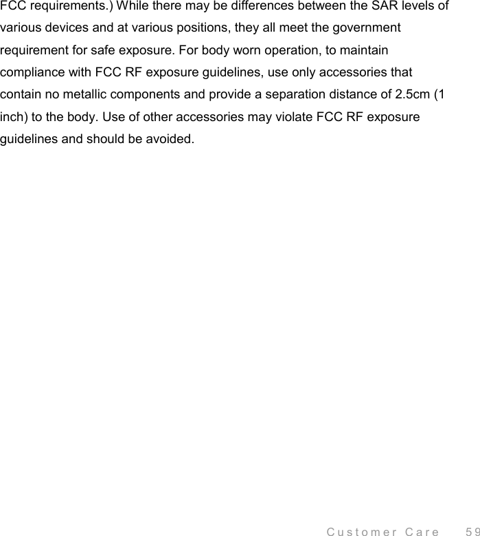  Customer Care    59 FCC requirements.) While there may be differences between the SAR levels of various devices and at various positions, they all meet the government requirement for safe exposure. For body worn operation, to maintain compliance with FCC RF exposure guidelines, use only accessories that contain no metallic components and provide a separation distance of 2.5cm (1 inch) to the body. Use of other accessories may violate FCC RF exposure guidelines and should be avoided. 