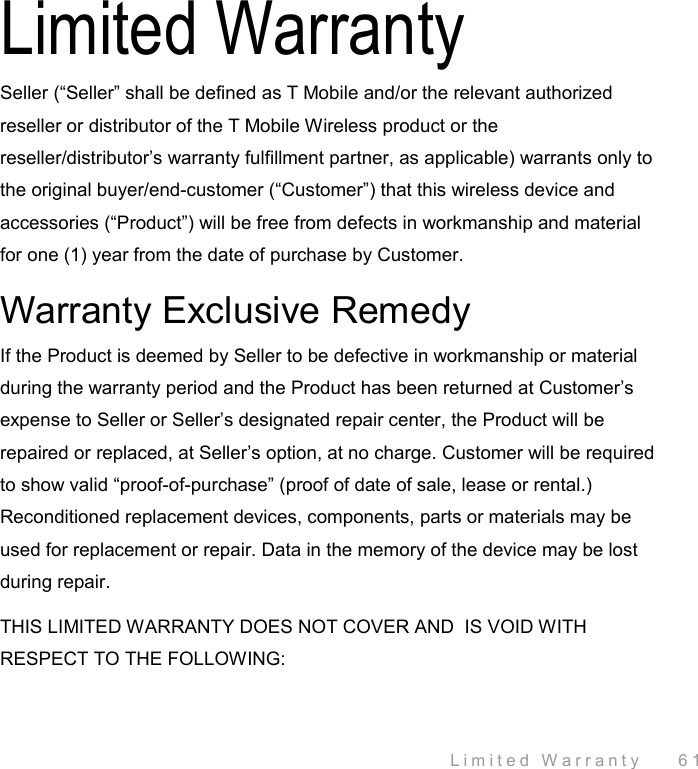  Limited Warranty    61 Limited Warranty Seller (“Seller” shall be defined as T Mobile and/or the relevant authorized reseller or distributor of the T Mobile Wireless product or the reseller/distributor’s warranty fulfillment partner, as applicable) warrants only to the original buyer/end-customer (“Customer”) that this wireless device and accessories (“Product”) will be free from defects in workmanship and material for one (1) year from the date of purchase by Customer. Warranty Exclusive Remedy If the Product is deemed by Seller to be defective in workmanship or material during the warranty period and the Product has been returned at Customer’s expense to Seller or Seller’s designated repair center, the Product will be repaired or replaced, at Seller’s option, at no charge. Customer will be required to show valid “proof-of-purchase” (proof of date of sale, lease or rental.) Reconditioned replacement devices, components, parts or materials may be used for replacement or repair. Data in the memory of the device may be lost during repair. THIS LIMITED WARRANTY DOES NOT COVER AND  IS VOID WITH RESPECT TO THE FOLLOWING: 
