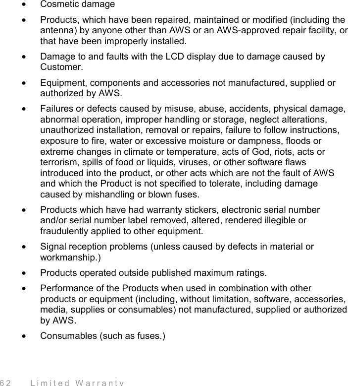  62    Limited Warranty •  Cosmetic damage •  Products, which have been repaired, maintained or modified (including the antenna) by anyone other than AWS or an AWS-approved repair facility, or that have been improperly installed. •  Damage to and faults with the LCD display due to damage caused by Customer. •  Equipment, components and accessories not manufactured, supplied or authorized by AWS. •  Failures or defects caused by misuse, abuse, accidents, physical damage, abnormal operation, improper handling or storage, neglect alterations, unauthorized installation, removal or repairs, failure to follow instructions, exposure to fire, water or excessive moisture or dampness, floods or extreme changes in climate or temperature, acts of God, riots, acts or terrorism, spills of food or liquids, viruses, or other software flaws introduced into the product, or other acts which are not the fault of AWS and which the Product is not specified to tolerate, including damage caused by mishandling or blown fuses. •  Products which have had warranty stickers, electronic serial number and/or serial number label removed, altered, rendered illegible or fraudulently applied to other equipment. •  Signal reception problems (unless caused by defects in material or workmanship.) •  Products operated outside published maximum ratings. •  Performance of the Products when used in combination with other products or equipment (including, without limitation, software, accessories, media, supplies or consumables) not manufactured, supplied or authorized by AWS. •  Consumables (such as fuses.) 