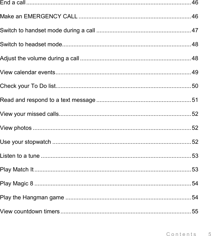 Contents    5 End a call.....................................................................................................46 Make an EMERGENCY CALL ..................................................................... 46 Switch to handset mode during a call ..........................................................47 Switch to headset mode...............................................................................48 Adjust the volume during a call ....................................................................48 View calendar events...................................................................................49 Check your To Do list...................................................................................50 Read and respond to a text message ..........................................................51 View your missed calls.................................................................................52 View photos .................................................................................................52 Use your stopwatch .....................................................................................52 Listen to a tune ............................................................................................ 53 Play Match It ................................................................................................ 53 Play Magic 8 ................................................................................................54 Play the Hangman game ............................................................................. 54 View countdown timers................................................................................55 