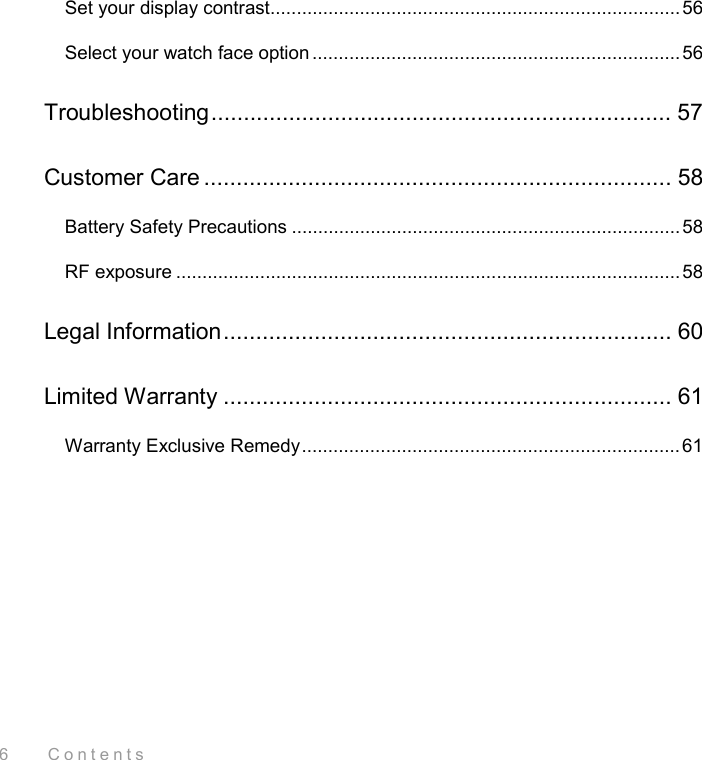 6    Contents Set your display contrast.............................................................................. 56 Select your watch face option ......................................................................56 Troubleshooting....................................................................... 57 Customer Care ........................................................................ 58 Battery Safety Precautions ..........................................................................58 RF exposure ................................................................................................58 Legal Information..................................................................... 60 Limited Warranty ..................................................................... 61 Warranty Exclusive Remedy........................................................................61  