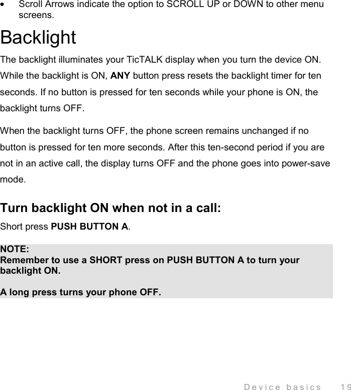  Device basics    19 •  Scroll Arrows indicate the option to SCROLL UP or DOWN to other menu screens. Backlight The backlight illuminates your TicTALK display when you turn the device ON. While the backlight is ON, ANY button press resets the backlight timer for ten seconds. If no button is pressed for ten seconds while your phone is ON, the backlight turns OFF.  When the backlight turns OFF, the phone screen remains unchanged if no button is pressed for ten more seconds. After this ten-second period if you are not in an active call, the display turns OFF and the phone goes into power-save mode. Turn backlight ON when not in a call: Short press PUSH BUTTON A.  NOTE: Remember to use a SHORT press on PUSH BUTTON A to turn your backlight ON.   A long press turns your phone OFF. 