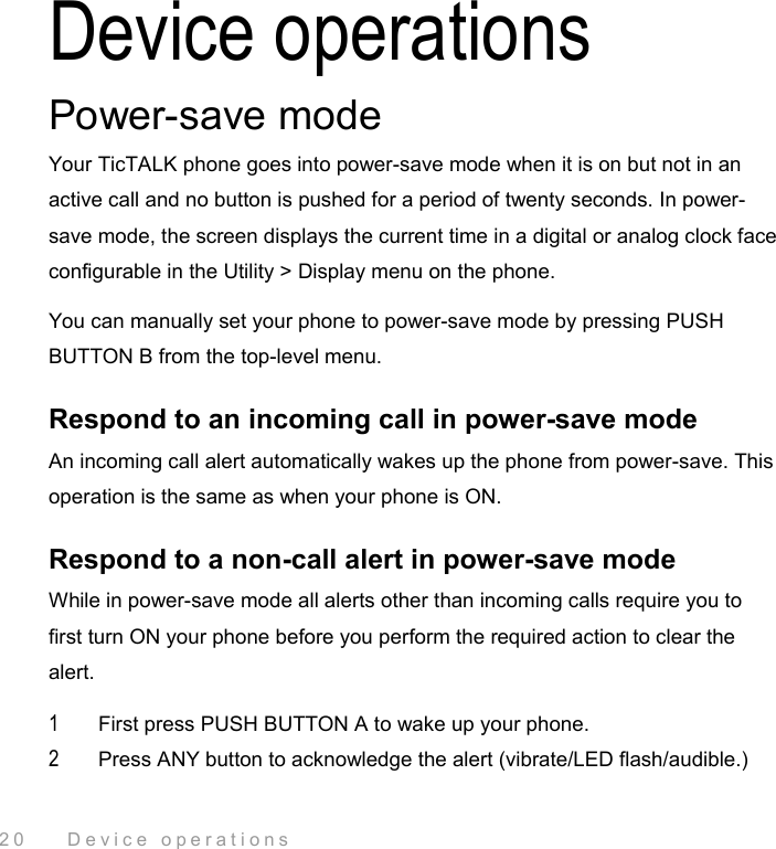 20    Device operations Device operations Power-save mode Your TicTALK phone goes into power-save mode when it is on but not in an active call and no button is pushed for a period of twenty seconds. In power-save mode, the screen displays the current time in a digital or analog clock face configurable in the Utility &gt; Display menu on the phone. You can manually set your phone to power-save mode by pressing PUSH BUTTON B from the top-level menu. Respond to an incoming call in power-save mode An incoming call alert automatically wakes up the phone from power-save. This operation is the same as when your phone is ON. Respond to a non-call alert in power-save mode While in power-save mode all alerts other than incoming calls require you to first turn ON your phone before you perform the required action to clear the alert. 1  First press PUSH BUTTON A to wake up your phone.  2  Press ANY button to acknowledge the alert (vibrate/LED flash/audible.) 