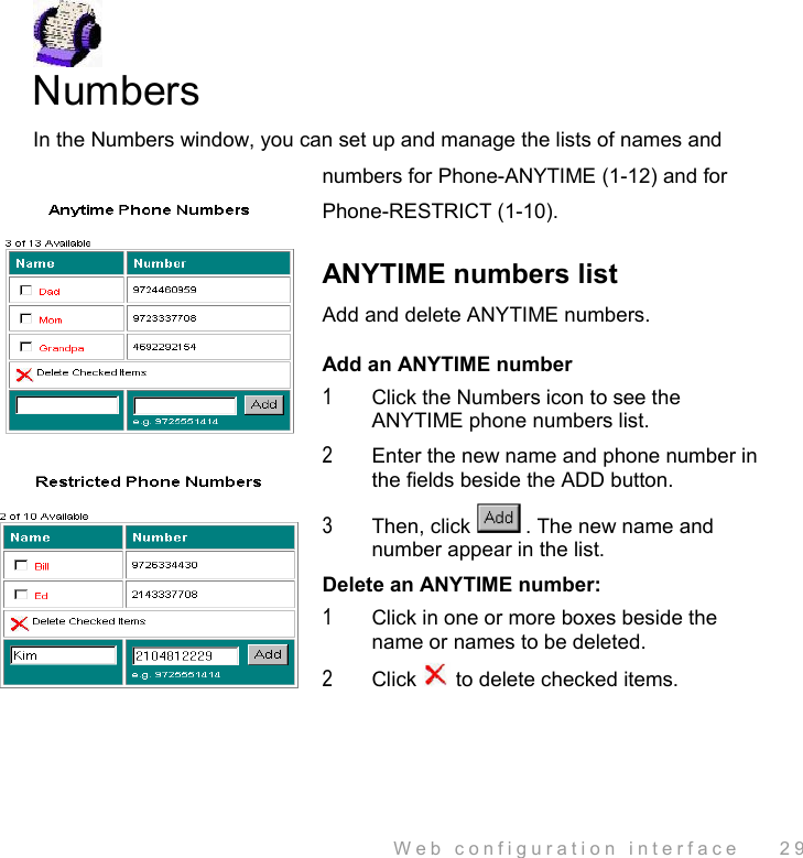  Web configuration interface    29  Numbers In the Numbers window, you can set up and manage the lists of names and numbers for Phone-ANYTIME (1-12) and for Phone-RESTRICT (1-10).  ANYTIME numbers list Add and delete ANYTIME numbers. Add an ANYTIME number 1  Click the Numbers icon to see the ANYTIME phone numbers list. 2  Enter the new name and phone number in the fields beside the ADD button. 3  Then, click . The new name and number appear in the list. Delete an ANYTIME number: 1  Click in one or more boxes beside the name or names to be deleted. 2  Click   to delete checked items. 