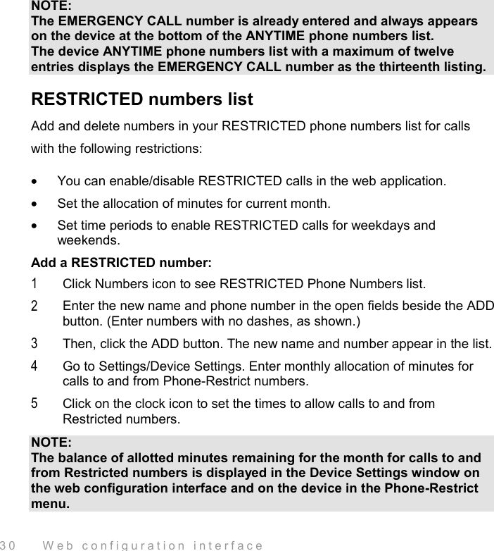  30    Web configuration interface NOTE: The EMERGENCY CALL number is already entered and always appears on the device at the bottom of the ANYTIME phone numbers list. The device ANYTIME phone numbers list with a maximum of twelve entries displays the EMERGENCY CALL number as the thirteenth listing. RESTRICTED numbers list Add and delete numbers in your RESTRICTED phone numbers list for calls with the following restrictions: •  You can enable/disable RESTRICTED calls in the web application. •  Set the allocation of minutes for current month. •  Set time periods to enable RESTRICTED calls for weekdays and weekends. Add a RESTRICTED number: 1  Click Numbers icon to see RESTRICTED Phone Numbers list. 2  Enter the new name and phone number in the open fields beside the ADD button. (Enter numbers with no dashes, as shown.) 3  Then, click the ADD button. The new name and number appear in the list. 4  Go to Settings/Device Settings. Enter monthly allocation of minutes for calls to and from Phone-Restrict numbers. 5  Click on the clock icon to set the times to allow calls to and from Restricted numbers. NOTE: The balance of allotted minutes remaining for the month for calls to and from Restricted numbers is displayed in the Device Settings window on the web configuration interface and on the device in the Phone-Restrict menu. 