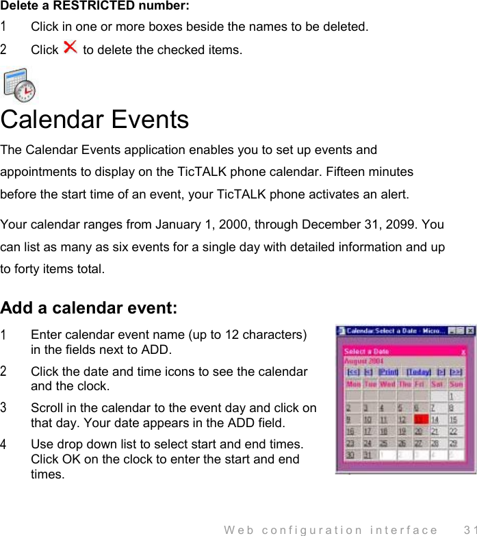  Web configuration interface    31 Delete a RESTRICTED number: 1  Click in one or more boxes beside the names to be deleted. 2  Click   to delete the checked items.  Calendar Events The Calendar Events application enables you to set up events and appointments to display on the TicTALK phone calendar. Fifteen minutes before the start time of an event, your TicTALK phone activates an alert. Your calendar ranges from January 1, 2000, through December 31, 2099. You can list as many as six events for a single day with detailed information and up to forty items total.  Add a calendar event: 1  Enter calendar event name (up to 12 characters) in the fields next to ADD. 2  Click the date and time icons to see the calendar and the clock. 3  Scroll in the calendar to the event day and click on that day. Your date appears in the ADD field. 4  Use drop down list to select start and end times. Click OK on the clock to enter the start and end times. 