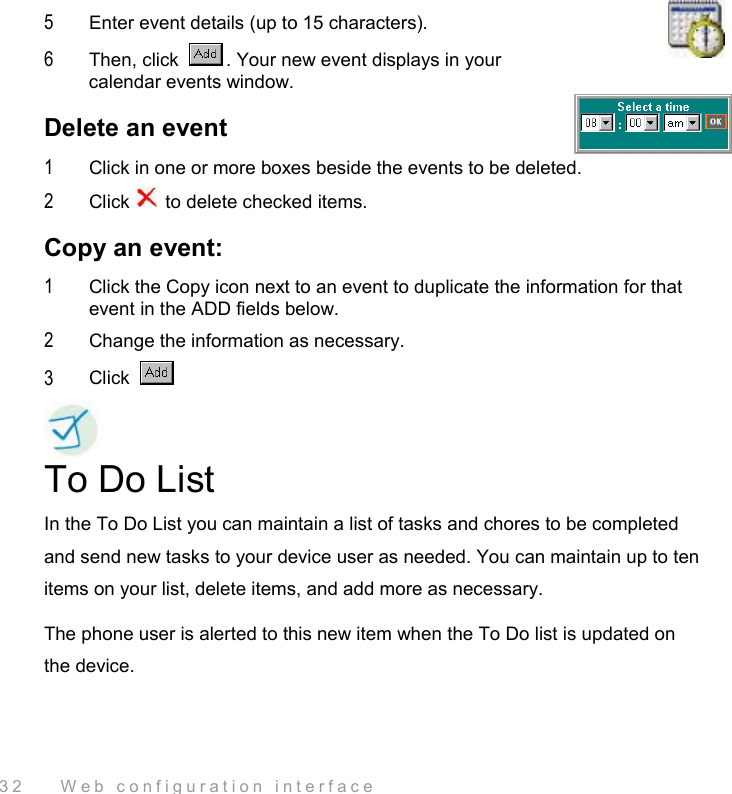 32    Web configuration interface 5  Enter event details (up to 15 characters). 6  Then, click  . Your new event displays in your calendar events window. Delete an event 1  Click in one or more boxes beside the events to be deleted. 2  Click   to delete checked items. Copy an event: 1  Click the Copy icon next to an event to duplicate the information for that event in the ADD fields below.  2  Change the information as necessary.  3  Click    To Do List In the To Do List you can maintain a list of tasks and chores to be completed and send new tasks to your device user as needed. You can maintain up to ten items on your list, delete items, and add more as necessary.  The phone user is alerted to this new item when the To Do list is updated on the device. 