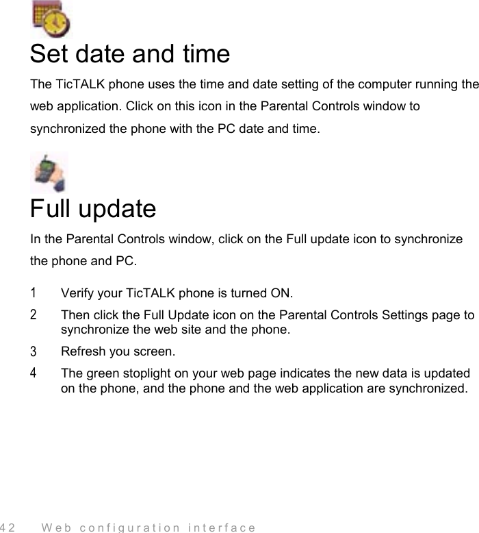  42    Web configuration interface  Set date and time The TicTALK phone uses the time and date setting of the computer running the web application. Click on this icon in the Parental Controls window to synchronized the phone with the PC date and time.  Full update In the Parental Controls window, click on the Full update icon to synchronize the phone and PC. 1  Verify your TicTALK phone is turned ON.  2  Then click the Full Update icon on the Parental Controls Settings page to synchronize the web site and the phone.  3  Refresh you screen. 4  The green stoplight on your web page indicates the new data is updated on the phone, and the phone and the web application are synchronized. 