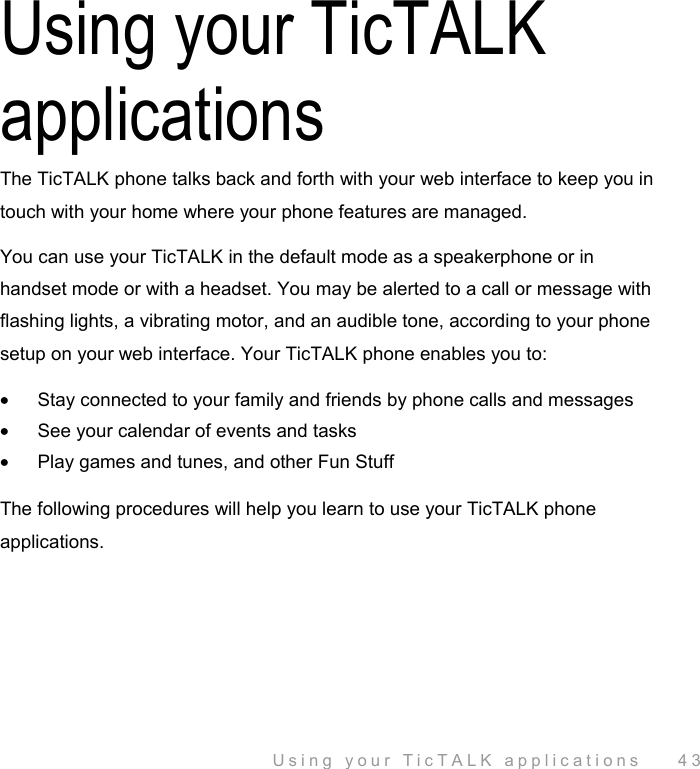  Using your TicTALK applications    43 Using your TicTALK applications The TicTALK phone talks back and forth with your web interface to keep you in touch with your home where your phone features are managed.  You can use your TicTALK in the default mode as a speakerphone or in handset mode or with a headset. You may be alerted to a call or message with flashing lights, a vibrating motor, and an audible tone, according to your phone setup on your web interface. Your TicTALK phone enables you to: •  Stay connected to your family and friends by phone calls and messages •  See your calendar of events and tasks •  Play games and tunes, and other Fun Stuff  The following procedures will help you learn to use your TicTALK phone applications. 