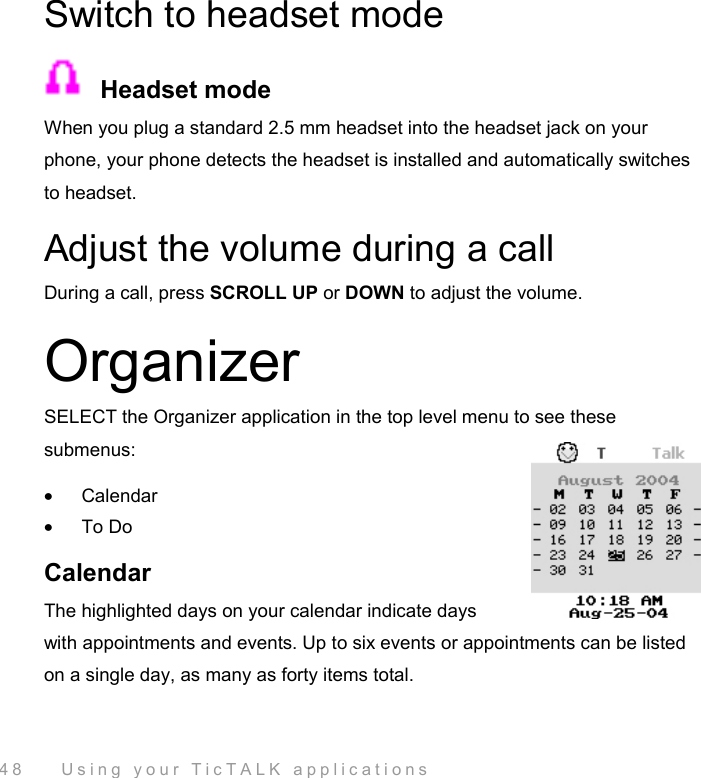  48    Using your TicTALK applications Switch to headset mode   Headset mode When you plug a standard 2.5 mm headset into the headset jack on your phone, your phone detects the headset is installed and automatically switches to headset. Adjust the volume during a call During a call, press SCROLL UP or DOWN to adjust the volume. Organizer SELECT the Organizer application in the top level menu to see these submenus: •  Calendar •  To Do Calendar The highlighted days on your calendar indicate days with appointments and events. Up to six events or appointments can be listed on a single day, as many as forty items total.  