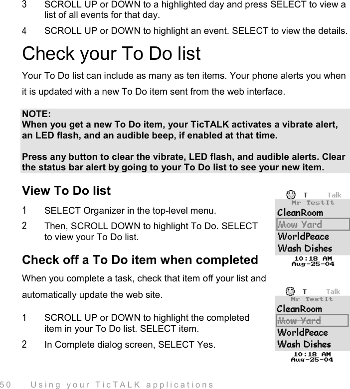  50    Using your TicTALK applications 3  SCROLL UP or DOWN to a highlighted day and press SELECT to view a list of all events for that day. 4  SCROLL UP or DOWN to highlight an event. SELECT to view the details.  Check your To Do list Your To Do list can include as many as ten items. Your phone alerts you when it is updated with a new To Do item sent from the web interface. NOTE: When you get a new To Do item, your TicTALK activates a vibrate alert, an LED flash, and an audible beep, if enabled at that time.  Press any button to clear the vibrate, LED flash, and audible alerts. Clear the status bar alert by going to your To Do list to see your new item. View To Do list 1  SELECT Organizer in the top-level menu.  2  Then, SCROLL DOWN to highlight To Do. SELECT to view your To Do list. Check off a To Do item when completed When you complete a task, check that item off your list and automatically update the web site.  1  SCROLL UP or DOWN to highlight the completed item in your To Do list. SELECT item. 2  In Complete dialog screen, SELECT Yes. 