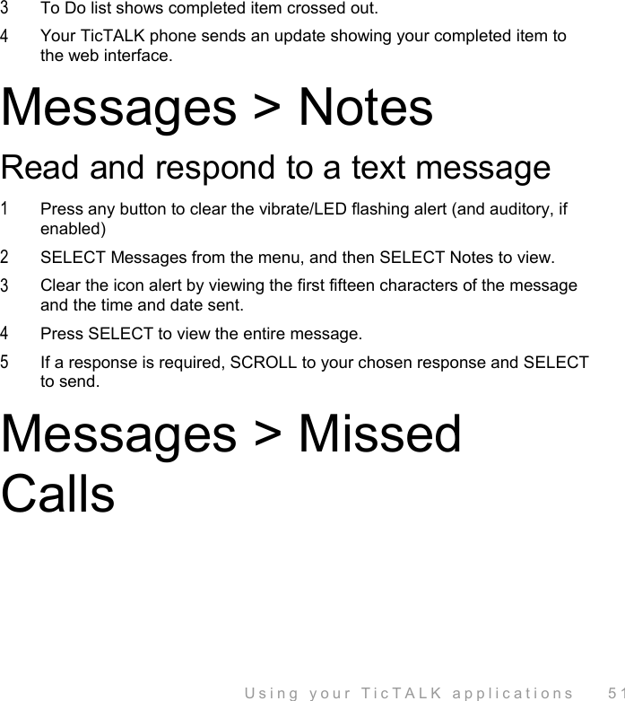  Using your TicTALK applications    51 3  To Do list shows completed item crossed out. 4  Your TicTALK phone sends an update showing your completed item to the web interface.  Messages &gt; Notes Read and respond to a text message 1  Press any button to clear the vibrate/LED flashing alert (and auditory, if enabled) 2  SELECT Messages from the menu, and then SELECT Notes to view. 3  Clear the icon alert by viewing the first fifteen characters of the message and the time and date sent. 4  Press SELECT to view the entire message. 5  If a response is required, SCROLL to your chosen response and SELECT to send. Messages &gt; Missed Calls 