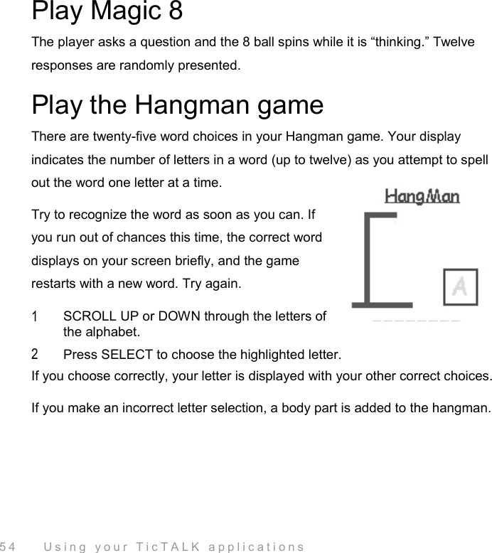  54    Using your TicTALK applications Play Magic 8 The player asks a question and the 8 ball spins while it is “thinking.” Twelve responses are randomly presented.  Play the Hangman game There are twenty-five word choices in your Hangman game. Your display indicates the number of letters in a word (up to twelve) as you attempt to spell out the word one letter at a time.  Try to recognize the word as soon as you can. If you run out of chances this time, the correct word displays on your screen briefly, and the game restarts with a new word. Try again. 1  SCROLL UP or DOWN through the letters of the alphabet. 2  Press SELECT to choose the highlighted letter. If you choose correctly, your letter is displayed with your other correct choices.  If you make an incorrect letter selection, a body part is added to the hangman. 