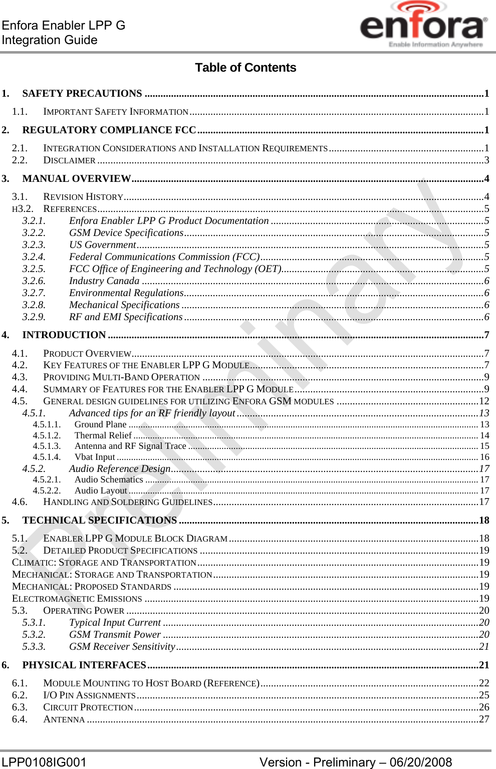 Enfora Enabler LPP G  Integration Guide LPP0108IG001  Version - Preliminary – 06/20/2008 Table of Contents 1.SAFETY PRECAUTIONS ................................................................................................................................. 11.1.IMPORTANT SAFETY INFORMATION ................................................................................................................ 12.REGULATORY COMPLIANCE FCC ............................................................................................................. 12.1.INTEGRATION CONSIDERATIONS AND INSTALLATION REQUIREMENTS ........................................................... 12.2.DISCLAIMER ................................................................................................................................................... 33.MANUAL OVERVIEW ...................................................................................................................................... 43.1.REVISION HISTORY ......................................................................................................................................... 4H3.2.REFERENCES ................................................................................................................................................... 53.2.1.Enfora Enabler LPP G Product Documentation ................................................................................. 53.2.2.GSM Device Specifications .................................................................................................................. 53.2.3.US Government .................................................................................................................................... 53.2.4.Federal Communications Commission (FCC) ..................................................................................... 53.2.5.FCC Office of Engineering and Technology (OET) ............................................................................. 53.2.6.Industry Canada .................................................................................................................................. 63.2.7.Environmental Regulations .................................................................................................................. 63.2.8.Mechanical Specifications ................................................................................................................... 63.2.9.RF and EMI Specifications .................................................................................................................. 64.INTRODUCTION ............................................................................................................................................... 74.1.PRODUCT OVERVIEW...................................................................................................................................... 74.2.KEY FEATURES OF THE ENABLER LPP G MODULE .........................................................................................  74.3.PROVIDING MULTI-BAND OPERATION ........................................................................................................... 94.4.SUMMARY OF FEATURES FOR THE ENABLER LPP G MODULE ........................................................................ 94.5.GENERAL DESIGN GUIDELINES FOR UTILIZING ENFORA GSM MODULES ...................................................... 124.5.1.Advanced tips for an RF friendly layout ............................................................................................ 134.5.1.1.Ground Plane ................................................................................................................................................... 134.5.1.2.Thermal Relief ................................................................................................................................................. 144.5.1.3.Antenna and RF Signal Trace .......................................................................................................................... 154.5.1.4.Vbat Input ........................................................................................................................................................ 164.5.2.Audio Reference Design ..................................................................................................................... 174.5.2.1.Audio Schematics ............................................................................................................................................ 174.5.2.2.Audio Layout ................................................................................................................................................... 174.6.HANDLING AND SOLDERING GUIDELINES ..................................................................................................... 175.TECHNICAL SPECIFICATIONS .................................................................................................................. 185.1.ENABLER LPP G MODULE BLOCK DIAGRAM ............................................................................................... 185.2.DETAILED PRODUCT SPECIFICATIONS .......................................................................................................... 19CLIMATIC: STORAGE AND TRANSPORTATION ........................................................................................................... 19MECHANICAL: STORAGE AND TRANSPORTATION ..................................................................................................... 19MECHANICAL: PROPOSED STANDARDS .................................................................................................................... 19ELECTROMAGNETIC EMISSIONS ............................................................................................................................... 195.3.OPERATING POWER ...................................................................................................................................... 205.3.1.Typical Input Current ........................................................................................................................ 205.3.2.GSM Transmit Power ........................................................................................................................ 205.3.3.GSM Receiver Sensitivity ................................................................................................................... 216.PHYSICAL INTERFACES .............................................................................................................................. 216.1.MODULE MOUNTING TO HOST BOARD (REFERENCE) ................................................................................... 226.2.I/O PIN ASSIGNMENTS .................................................................................................................................. 256.3.CIRCUIT PROTECTION ................................................................................................................................... 266.4.ANTENNA ..................................................................................................................................................... 27