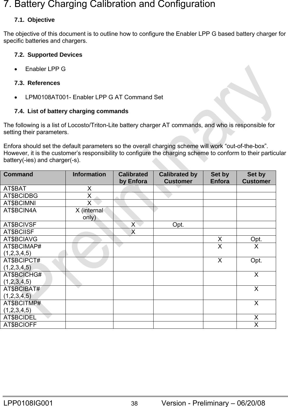  LPP0108IG001  38  Version - Preliminary – 06/20/08 7. Battery Charging Calibration and Configuration  7.1. Objective  The objective of this document is to outline how to configure the Enabler LPP G based battery charger for specific batteries and chargers.  7.2. Supported Devices    Enabler LPP G  7.3. References    LPM0108AT001- Enabler LPP G AT Command Set  7.4.  List of battery charging commands  The following is a list of Locosto/Triton-Lite battery charger AT commands, and who is responsible for setting their parameters.  Enfora should set the default parameters so the overall charging scheme will work “out-of-the-box”. However, it is the customer’s responsibility to configure the charging scheme to conform to their particular battery(-ies) and charger(-s).  Command  Information  Calibrated by Enfora  Calibrated by Customer  Set by Enfora  Set by Customer AT$BAT X      AT$BCIDBG X     AT$BCIMNI X     AT$BCIN4A X (internal only)     AT$BCIVSF  X Opt.   AT$BCIISF  X    AT$BCIAVG    X Opt. AT$BCIMAP# (1,2,3,4,5)     X X AT$BCIPCT# (1,2,3,4,5)     X Opt. AT$BCICHG# (1,2,3,4,5)      X AT$BCIBAT# (1,2,3,4,5)      X AT$BCITMP# (1,2,3,4,5)      X AT$BCIDEL     X AT$BCIOFF     X 