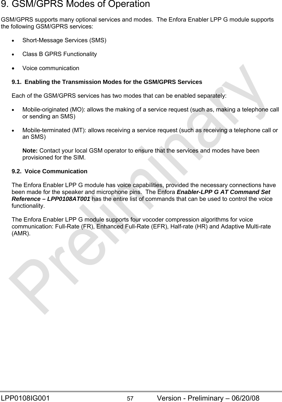  LPP0108IG001  57  Version - Preliminary – 06/20/08 9. GSM/GPRS Modes of Operation  GSM/GPRS supports many optional services and modes.  The Enfora Enabler LPP G module supports the following GSM/GPRS services:   Short-Message Services (SMS)   Class B GPRS Functionality   Voice communication  9.1.  Enabling the Transmission Modes for the GSM/GPRS Services  Each of the GSM/GPRS services has two modes that can be enabled separately:   Mobile-originated (MO): allows the making of a service request (such as, making a telephone call or sending an SMS)   Mobile-terminated (MT): allows receiving a service request (such as receiving a telephone call or an SMS)  Note: Contact your local GSM operator to ensure that the services and modes have been provisioned for the SIM.  9.2. Voice Communication  The Enfora Enabler LPP G module has voice capabilities, provided the necessary connections have been made for the speaker and microphone pins.  The Enfora Enabler-LPP G AT Command Set Reference – LPP0108AT001 has the entire list of commands that can be used to control the voice functionality.   The Enfora Enabler LPP G module supports four vocoder compression algorithms for voice communication: Full-Rate (FR), Enhanced Full-Rate (EFR), Half-rate (HR) and Adaptive Multi-rate (AMR).   