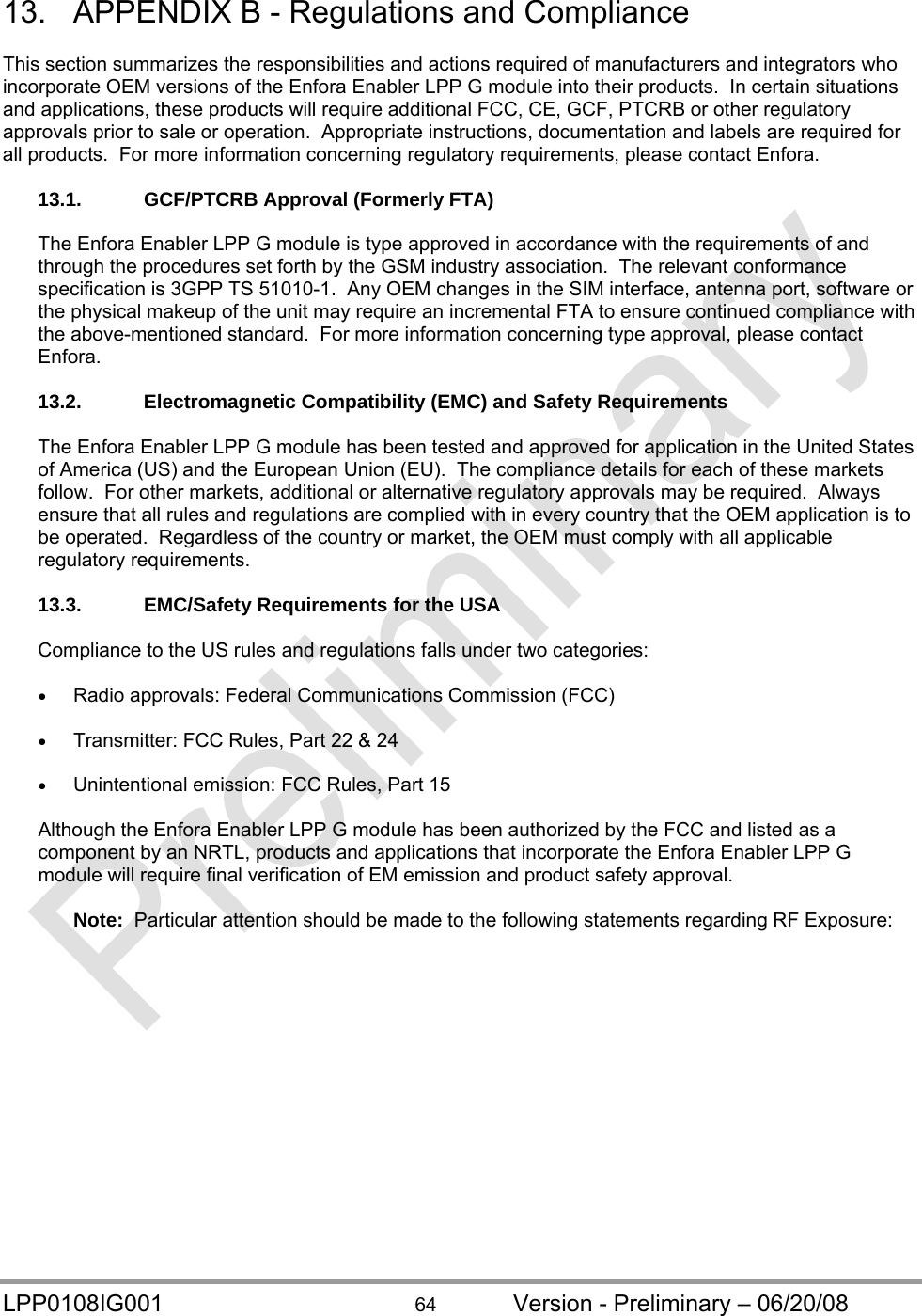  LPP0108IG001  64  Version - Preliminary – 06/20/08 13.  APPENDIX B - Regulations and Compliance  This section summarizes the responsibilities and actions required of manufacturers and integrators who incorporate OEM versions of the Enfora Enabler LPP G module into their products.  In certain situations and applications, these products will require additional FCC, CE, GCF, PTCRB or other regulatory approvals prior to sale or operation.  Appropriate instructions, documentation and labels are required for all products.  For more information concerning regulatory requirements, please contact Enfora.  13.1.  GCF/PTCRB Approval (Formerly FTA)  The Enfora Enabler LPP G module is type approved in accordance with the requirements of and through the procedures set forth by the GSM industry association.  The relevant conformance specification is 3GPP TS 51010-1.  Any OEM changes in the SIM interface, antenna port, software or the physical makeup of the unit may require an incremental FTA to ensure continued compliance with the above-mentioned standard.  For more information concerning type approval, please contact Enfora.  13.2. Electromagnetic Compatibility (EMC) and Safety Requirements  The Enfora Enabler LPP G module has been tested and approved for application in the United States of America (US) and the European Union (EU).  The compliance details for each of these markets follow.  For other markets, additional or alternative regulatory approvals may be required.  Always ensure that all rules and regulations are complied with in every country that the OEM application is to be operated.  Regardless of the country or market, the OEM must comply with all applicable regulatory requirements.  13.3.  EMC/Safety Requirements for the USA  Compliance to the US rules and regulations falls under two categories:   Radio approvals: Federal Communications Commission (FCC)   Transmitter: FCC Rules, Part 22 &amp; 24   Unintentional emission: FCC Rules, Part 15  Although the Enfora Enabler LPP G module has been authorized by the FCC and listed as a component by an NRTL, products and applications that incorporate the Enfora Enabler LPP G module will require final verification of EM emission and product safety approval.  Note:  Particular attention should be made to the following statements regarding RF Exposure: 