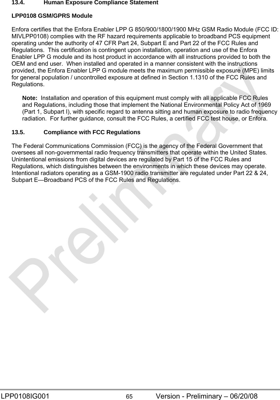  LPP0108IG001  65  Version - Preliminary – 06/20/08 13.4.  Human Exposure Compliance Statement  LPP0108 GSM/GPRS Module  Enfora certifies that the Enfora Enabler LPP G 850/900/1800/1900 MHz GSM Radio Module (FCC ID: MIVLPP0108) complies with the RF hazard requirements applicable to broadband PCS equipment operating under the authority of 47 CFR Part 24, Subpart E and Part 22 of the FCC Rules and Regulations.  This certification is contingent upon installation, operation and use of the Enfora Enabler LPP G module and its host product in accordance with all instructions provided to both the OEM and end user.  When installed and operated in a manner consistent with the instructions provided, the Enfora Enabler LPP G module meets the maximum permissible exposure (MPE) limits for general population / uncontrolled exposure at defined in Section 1.1310 of the FCC Rules and Regulations.  Note:  Installation and operation of this equipment must comply with all applicable FCC Rules and Regulations, including those that implement the National Environmental Policy Act of 1969 (Part 1, Subpart I), with specific regard to antenna sitting and human exposure to radio frequency radiation.  For further guidance, consult the FCC Rules, a certified FCC test house, or Enfora.  13.5.  Compliance with FCC Regulations  The Federal Communications Commission (FCC) is the agency of the Federal Government that oversees all non-governmental radio frequency transmitters that operate within the United States.  Unintentional emissions from digital devices are regulated by Part 15 of the FCC Rules and Regulations, which distinguishes between the environments in which these devices may operate.  Intentional radiators operating as a GSM-1900 radio transmitter are regulated under Part 22 &amp; 24, Subpart E—Broadband PCS of the FCC Rules and Regulations.  