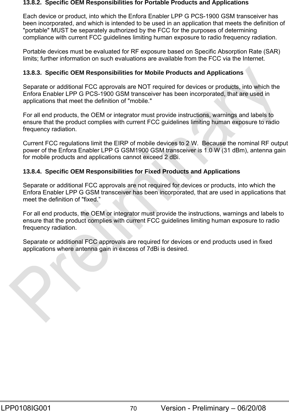  LPP0108IG001  70  Version - Preliminary – 06/20/08 13.8.2.  Specific OEM Responsibilities for Portable Products and Applications  Each device or product, into which the Enfora Enabler LPP G PCS-1900 GSM transceiver has been incorporated, and which is intended to be used in an application that meets the definition of &quot;portable&quot; MUST be separately authorized by the FCC for the purposes of determining compliance with current FCC guidelines limiting human exposure to radio frequency radiation.  Portable devices must be evaluated for RF exposure based on Specific Absorption Rate (SAR) limits; further information on such evaluations are available from the FCC via the Internet.  13.8.3.  Specific OEM Responsibilities for Mobile Products and Applications  Separate or additional FCC approvals are NOT required for devices or products, into which the Enfora Enabler LPP G PCS-1900 GSM transceiver has been incorporated, that are used in applications that meet the definition of &quot;mobile.&quot;  For all end products, the OEM or integrator must provide instructions, warnings and labels to ensure that the product complies with current FCC guidelines limiting human exposure to radio frequency radiation.  Current FCC regulations limit the EIRP of mobile devices to 2 W.  Because the nominal RF output power of the Enfora Enabler LPP G GSM1900 GSM transceiver is 1.0 W (31 dBm), antenna gain for mobile products and applications cannot exceed 2 dBi.  13.8.4.  Specific OEM Responsibilities for Fixed Products and Applications  Separate or additional FCC approvals are not required for devices or products, into which the Enfora Enabler LPP G GSM transceiver has been incorporated, that are used in applications that meet the definition of &quot;fixed.”  For all end products, the OEM or integrator must provide the instructions, warnings and labels to ensure that the product complies with current FCC guidelines limiting human exposure to radio frequency radiation.  Separate or additional FCC approvals are required for devices or end products used in fixed applications where antenna gain in excess of 7dBi is desired.   