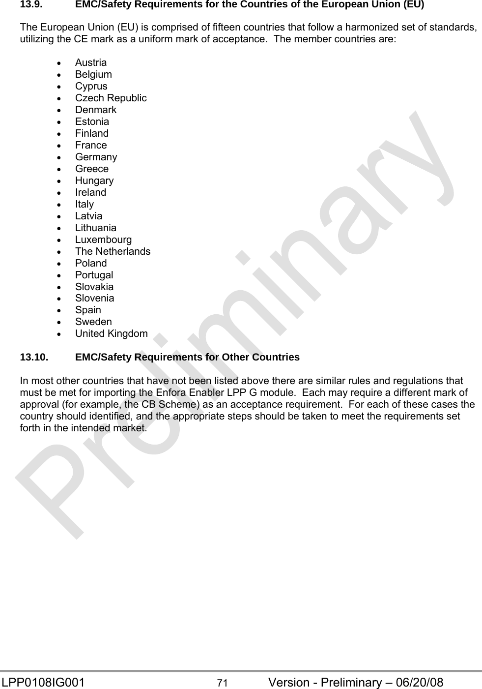  LPP0108IG001  71  Version - Preliminary – 06/20/08 13.9.  EMC/Safety Requirements for the Countries of the European Union (EU)  The European Union (EU) is comprised of fifteen countries that follow a harmonized set of standards, utilizing the CE mark as a uniform mark of acceptance.  The member countries are:   Austria  Belgium  Cyprus  Czech Republic  Denmark  Estonia  Finland  France  Germany  Greece  Hungary  Ireland  Italy  Latvia  Lithuania  Luxembourg  The Netherlands  Poland  Portugal  Slovakia  Slovenia  Spain  Sweden  United Kingdom  13.10. EMC/Safety Requirements for Other Countries  In most other countries that have not been listed above there are similar rules and regulations that must be met for importing the Enfora Enabler LPP G module.  Each may require a different mark of approval (for example, the CB Scheme) as an acceptance requirement.  For each of these cases the country should identified, and the appropriate steps should be taken to meet the requirements set forth in the intended market.    