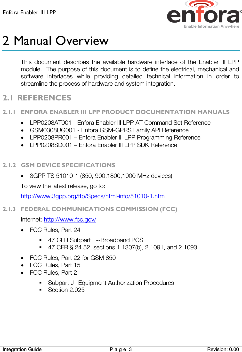 Enfora Enabler III LPP    Integration Guide Page 3  Revision: 0.00  2 Manual Overview This document describes the available hardware interface of the Enabler III LPP module.  The purpose of this document is to define the electrical, mechanical and software interfaces while providing detailed technical information in order to streamline the process of hardware and system integration. 2.1 REFERENCES 2.1.1 ENFORA ENABLER III LPP PRODUCT DOCUMENTATION MANUALS • LPP0208AT001 - Enfora Enabler III LPP AT Command Set Reference • GSM0308UG001 - Enfora GSM-GPRS Family API Reference • LPP0208PR001 – Enfora Enabler III LPP Programming Reference • LPP0208SD001 – Enfora Enabler III LPP SDK Reference  2.1.2 GSM DEVICE SPECIFICATIONS • 3GPP TS 51010-1 (850, 900,1800,1900 MHz devices)   To view the latest release, go to: http://www.3gpp.org/ftp/Specs/html-info/51010-1.htm 2.1.3 FEDERAL COMMUNICATIONS COMMISSION (FCC) Internet: http://www.fcc.gov/ • FCC Rules, Part 24   47 CFR Subpart E--Broadband PCS  47 CFR § 24.52, sections 1.1307(b), 2.1091, and 2.1093 • FCC Rules, Part 22 for GSM 850 • FCC Rules, Part 15 • FCC Rules, Part 2  Subpart J--Equipment Authorization Procedures  Section 2.925   