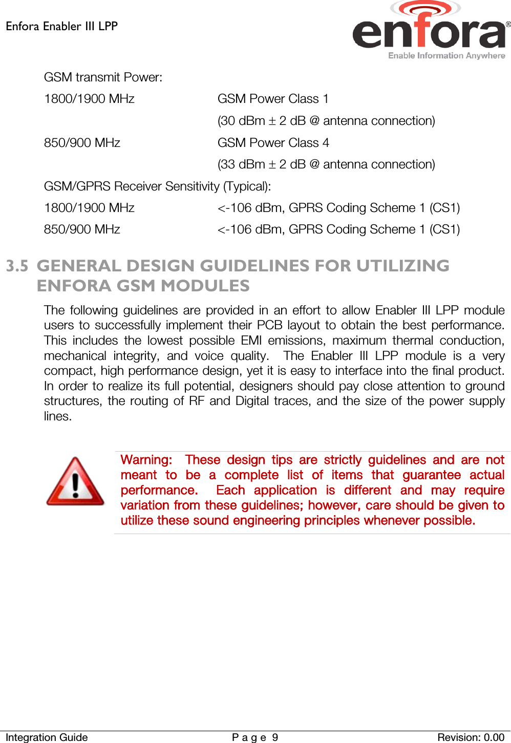 Enfora Enabler III LPP    Integration Guide Page 9  Revision: 0.00  GSM transmit Power: 1800/1900 MHz GSM Power Class 1  (30 dBm ± 2 dB @ antenna connection) 850/900 MHz GSM Power Class 4  (33 dBm ± 2 dB @ antenna connection) GSM/GPRS Receiver Sensitivity (Typical): 1800/1900 MHz  &lt;-106 dBm, GPRS Coding Scheme 1 (CS1) 850/900 MHz  &lt;-106 dBm, GPRS Coding Scheme 1 (CS1) 3.5 GENERAL DESIGN GUIDELINES FOR UTILIZING ENFORA GSM MODULES The following guidelines are provided in an effort to allow Enabler III LPP module users to successfully implement their PCB layout to obtain the best performance.  This includes the lowest possible EMI emissions, maximum thermal conduction, mechanical integrity, and voice quality.  The Enabler III LPP module is a very compact, high performance design, yet it is easy to interface into the final product.  In order to realize its full potential, designers should pay close attention to ground structures, the routing of RF and Digital traces, and the size of the power supply lines.   Warning:   These design tips are strictly guidelines and are not meant to be a complete list of items that guarantee actual performance.  Each application is different and may require variation from these guidelines; however, care should be given to utilize these sound engineering principles whenever possible.    