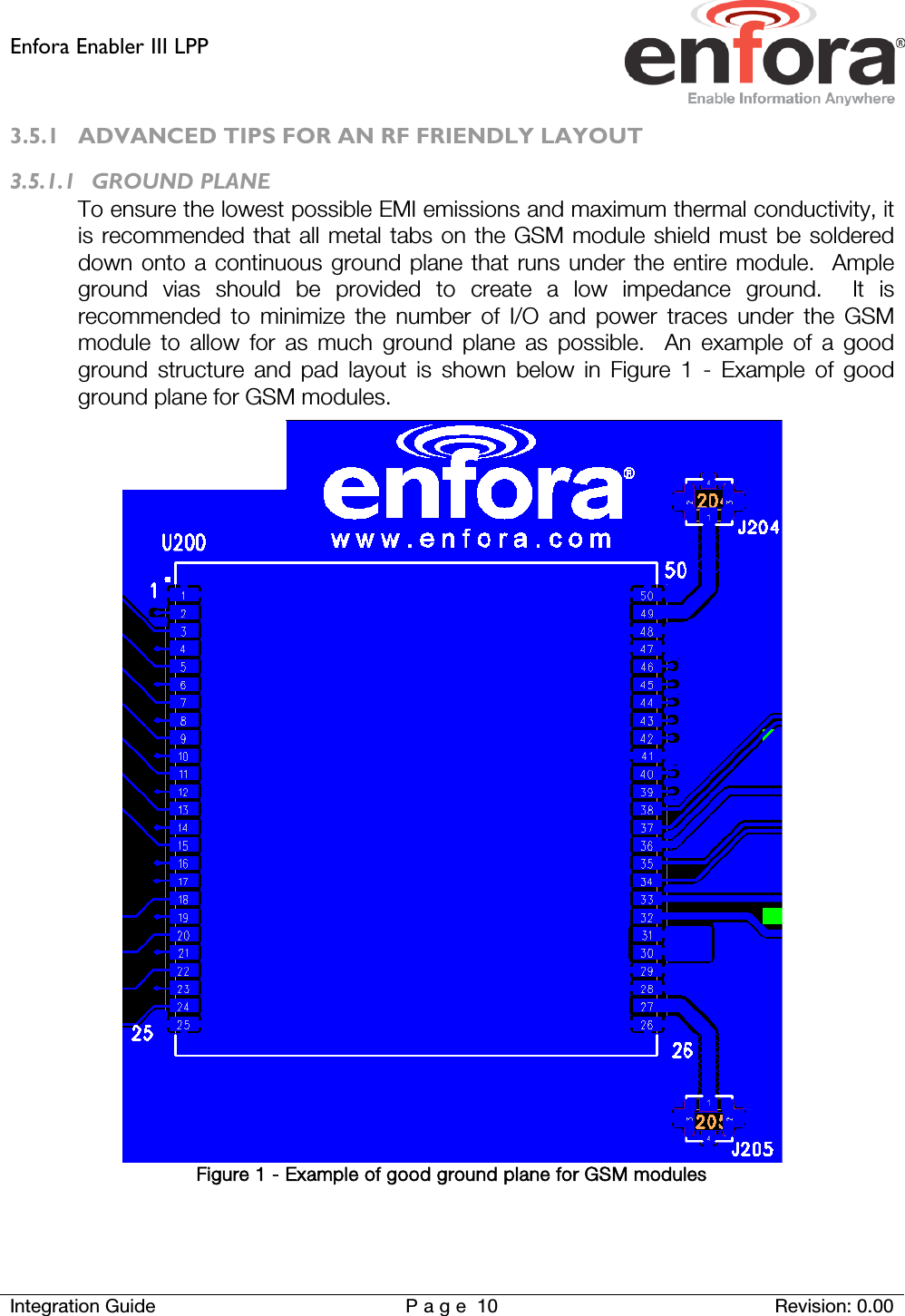 Enfora Enabler III LPP    Integration Guide Page 10 Revision: 0.00  3.5.1 ADVANCED TIPS FOR AN RF FRIENDLY LAYOUT 3.5.1.1 GROUND PLANE To ensure the lowest possible EMI emissions and maximum thermal conductivity, it is recommended that all metal tabs on the GSM module shield must be soldered down onto a continuous ground plane that runs under the entire module.  Ample ground vias should be provided to create a low impedance ground.  It is recommended to minimize the number of I/O and power traces under the GSM module to allow for as much ground plane as possible.  An example of a good ground structure and pad layout is shown below in Figure 1 -  Example of good ground plane for GSM modules.  Figure 1 - Example of good ground plane for GSM modules   