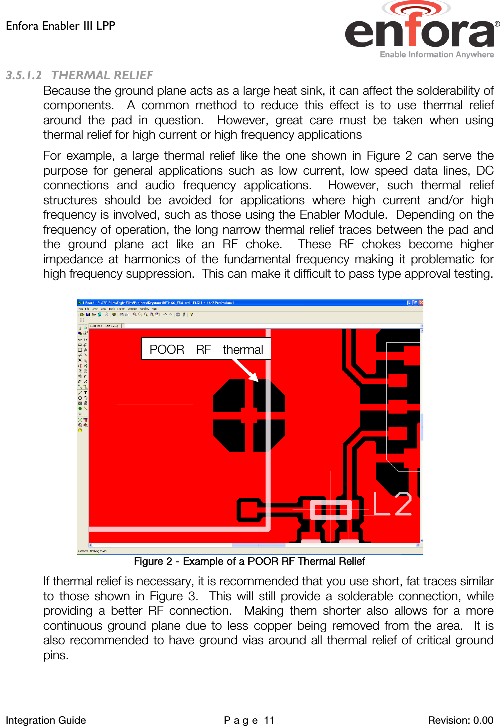 Enfora Enabler III LPP    Integration Guide Page 11 Revision: 0.00  3.5.1.2 THERMAL RELIEF Because the ground plane acts as a large heat sink, it can affect the solderability of components.  A common method to reduce this effect is to use thermal relief around the pad in question.  However, great care must be taken when using thermal relief for high current or high frequency applications For example, a large thermal relief like the one shown in Figure 2 can serve the purpose for general applications such as low current, low speed data lines, DC connections and audio frequency applications.  However, such thermal relief structures should be avoided for applications where high current and/or high frequency is involved, such as those using the Enabler Module.  Depending on the frequency of operation, the long narrow thermal relief traces between the pad and the ground plane act like an RF choke.  These RF chokes become higher impedance at harmonics of the fundamental frequency making it problematic for high frequency suppression.  This can make it difficult to pass type approval testing.   Figure 2 - Example of a POOR RF Thermal Relief If thermal relief is necessary, it is recommended that you use short, fat traces similar to those shown in Figure  3.  This will still provide a solderable connection, while providing a better RF connection.  Making them shorter also allows for a more continuous ground plane due to less copper being removed from the area.  It is also recommended to have ground vias around all thermal relief of critical ground pins.  POOR RF thermal  