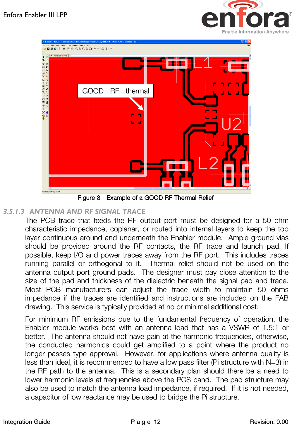 Enfora Enabler III LPP    Integration Guide Page 12 Revision: 0.00   Figure 3 - Example of a GOOD RF Thermal Relief 3.5.1.3 ANTENNA AND RF SIGNAL TRACE The PCB trace that feeds the RF output port must be designed for a 50 ohm characteristic impedance, coplanar, or routed into internal layers to keep the top layer continuous around and underneath the Enabler module.  Ample ground vias should be provided around the RF contacts, the RF trace and launch pad. If possible, keep I/O and power traces away from the RF port.  This includes traces running parallel or orthogonal to it.  Thermal relief should not be used on the antenna output port ground pads.  The designer must pay close attention to the size of the pad and thickness of the dielectric beneath the signal pad and trace.  Most PCB manufacturers can adjust the trace width to maintain 50 ohms impedance if the traces are identified and instructions are included on the FAB drawing.  This service is typically provided at no or minimal additional cost. For minimum RF emissions due to the fundamental frequency of operation, the Enabler module works best with an antenna load that has a VSWR of 1.5:1 or better.  The antenna should not have gain at the harmonic frequencies, otherwise, the conducted harmonics could get amplified to a point where the product no longer passes type approval.  However, for applications where antenna quality is less than ideal, it is recommended to have a low pass filter (Pi structure with N=3) in the RF path to the antenna.  This is a secondary plan should there be a need to lower harmonic levels at frequencies above the PCS band.  The pad structure may also be used to match the antenna load impedance, if required.  If it is not needed, a capacitor of low reactance may be used to bridge the Pi structure. GOOD RF thermal  